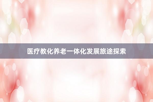 医疗教化养老一体化发展旅途探索